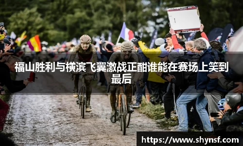 福山胜利与横滨飞翼激战正酣谁能在赛场上笑到最后