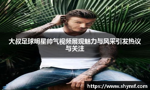 大叔足球明星帅气视频展现魅力与风采引发热议与关注