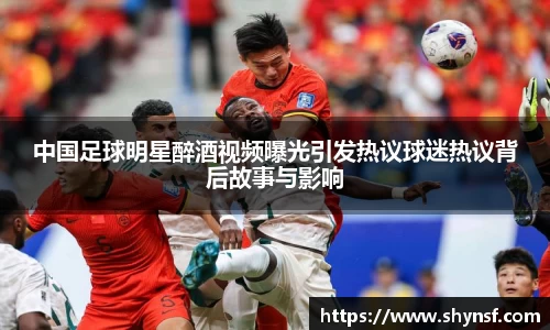 中国足球明星醉酒视频曝光引发热议球迷热议背后故事与影响