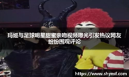 玛姬与足球明星甜蜜亲吻视频曝光引发热议网友纷纷围观评论