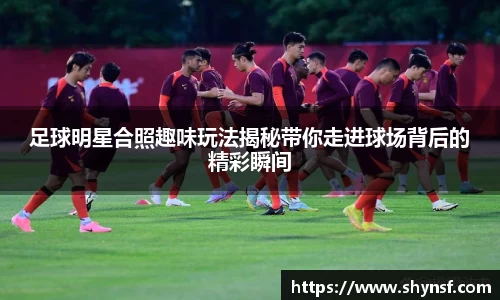 足球明星合照趣味玩法揭秘带你走进球场背后的精彩瞬间
