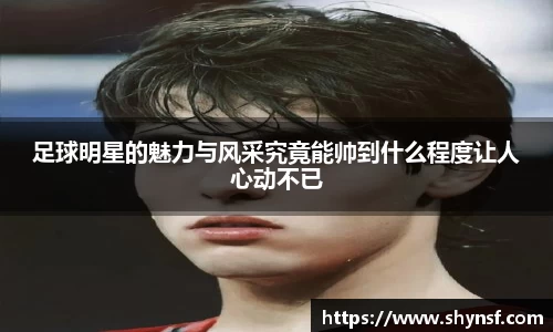 足球明星的魅力与风采究竟能帅到什么程度让人心动不已